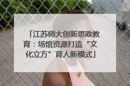 江苏师大创新思政教育：场馆资源打造“文化立方”育人新模式
