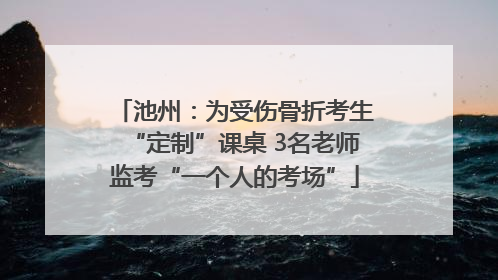池州：为受伤骨折考生“定制”课桌 3名老师监考“一个人的考场”