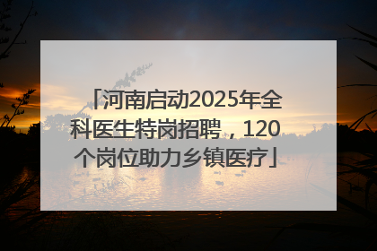 河南启动2025年全科医生特岗招聘，120个岗位助力乡镇医疗