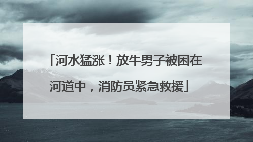河水猛涨！放牛男子被困在河道中，消防员紧急救援