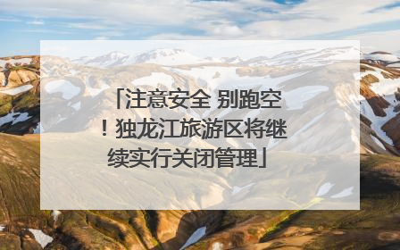 注意安全 别跑空！独龙江旅游区将继续实行关闭管理