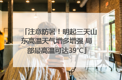 注意防暑！明起三天山东高温天气增多增强 局部最高温可达39℃