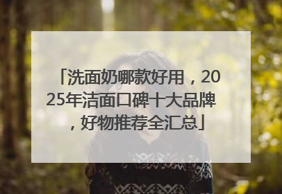 洗面奶哪款好用，2025年洁面口碑十大品牌，好物推荐全汇总