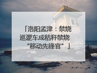 洛阳孟津：禁烧巡逻车成秸秆禁烧“移动先锋官”