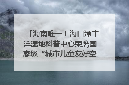 海南唯一！海口潭丰洋湿地科普中心荣膺国家级“城市儿童友好空间建设园区”称号