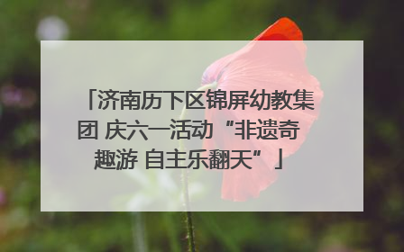 济南历下区锦屏幼教集团 庆六一活动“非遗奇趣游 自主乐翻天”