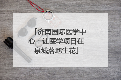 济南国际医学中心：让医学项目在泉城落地生花