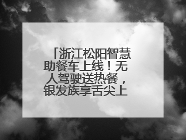 浙江松阳智慧助餐车上线！无人驾驶送热餐，银发族享舌尖上的科技关怀