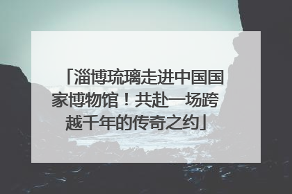 淄博琉璃走进中国国家博物馆！共赴一场跨越千年的传奇之约