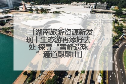 湖南旅游资源新发现丨生态游再添好去处 探寻“雪峰遗珠”通道麒麟山