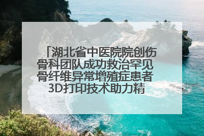 湖北省中医院院创伤骨科团队成功救治罕见骨纤维异常增殖症患者 3D打印技术助力精准矫形手术