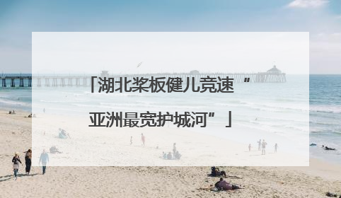 湖北桨板健儿竞速“亚洲最宽护城河”