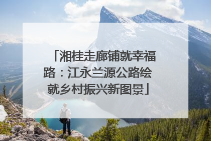 湘桂走廊铺就幸福路：江永兰源公路绘就乡村振兴新图景