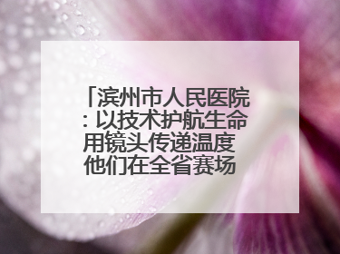 滨州市人民医院：以技术护航生命 用镜头传递温度 他们在全省赛场绽放光彩