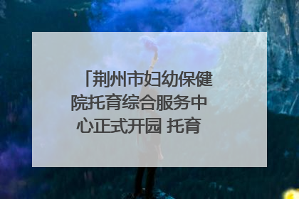 荆州市妇幼保健院托育综合服务中心正式开园 托育宣传月同步启动