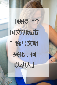 获授“全国文明城市”称号文明 兴化，何以动人