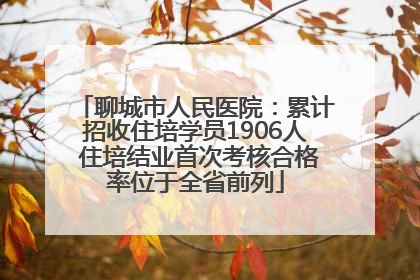 聊城市人民医院：累计招收住培学员1906人 住培结业首次考核合格率位于全省前列