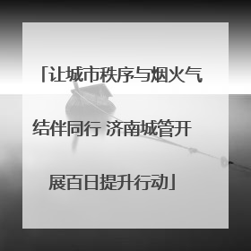 让城市秩序与烟火气结伴同行 济南城管开展百日提升行动