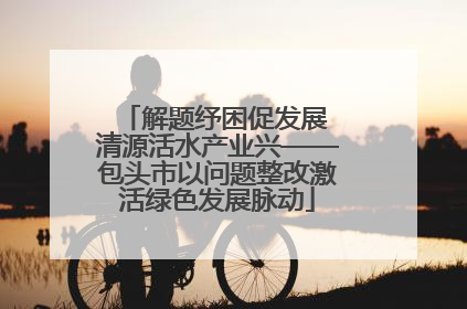 解题纾困促发展 清源活水产业兴——包头市以问题整改激活绿色发展脉动