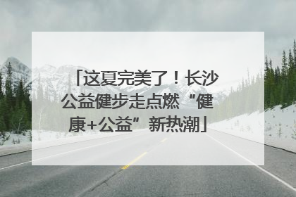 这夏完美了！长沙公益健步走点燃“健康+公益”新热潮