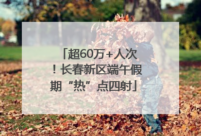 超60万+人次！长春新区端午假期“热”点四射
