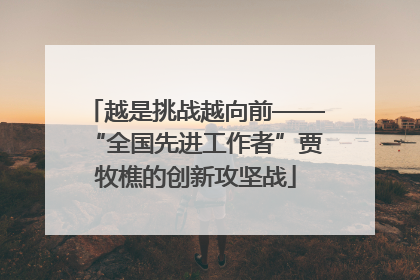 越是挑战越向前——“全国先进工作者”贾牧樵的创新攻坚战