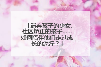 遗弃孩子的少女、社区矫正的孩子……如何陪伴他们走过成长的泥泞？
