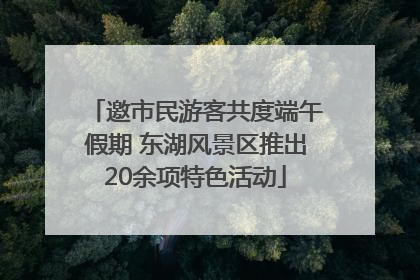邀市民游客共度端午假期 东湖风景区推出20余项特色活动