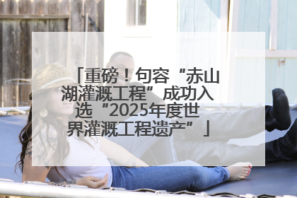 重磅！句容“赤山湖灌溉工程”成功入选“2025年度世界灌溉工程遗产”