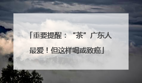 重要提醒：“茶”广东人最爱！但这样喝或致癌