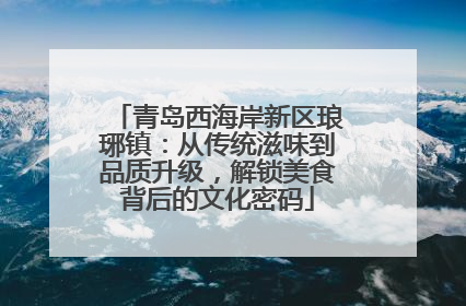 青岛西海岸新区琅琊镇：从传统滋味到品质升级，解锁美食背后的文化密码