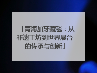 青海加牙藏毯：从非遗工坊到世界展台的传承与创新