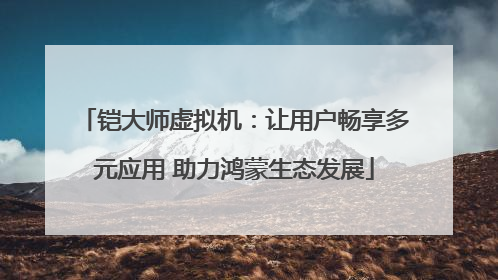 铠大师虚拟机：让用户畅享多元应用 助力鸿蒙生态发展