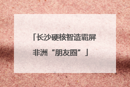 长沙硬核智造霸屏非洲“朋友圈”