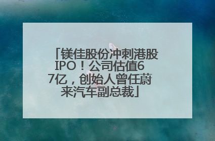 镁佳股份冲刺港股IPO！公司估值67亿，创始人曾任蔚来汽车副总裁