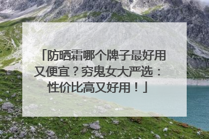 防晒霜哪个牌子最好用又便宜？穷鬼女大严选：性价比高又好用！
