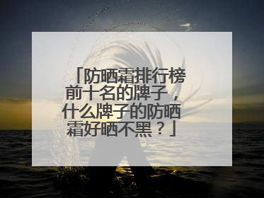 防晒霜排行榜前十名的牌子，什么牌子的防晒霜好晒不黑？