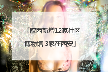 陕西新增12家社区博物馆 3家在西安