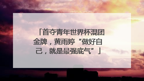 首夺青年世界杯混团金牌，黄雨婷“做好自己，就是最强底气”