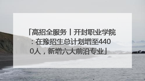 高招全服务丨开封职业学院：在豫招生总计划增至4400人，新增六大前沿专业