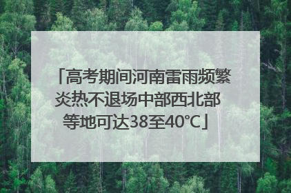 高考期间河南雷雨频繁 炎热不退场中部西北部等地可达38至40℃