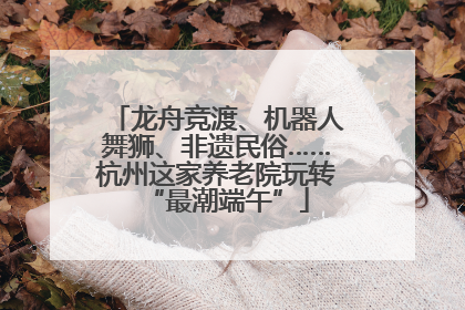 龙舟竞渡、机器人舞狮、非遗民俗……杭州这家养老院玩转“最潮端午”