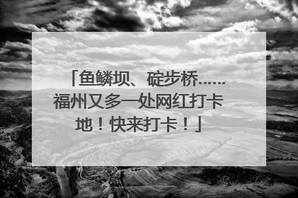 鱼鳞坝、碇步桥……福州又多一处网红打卡地！快来打卡！
