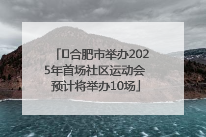 ﻿合肥市举办2025年首场社区运动会 预计将举办10场