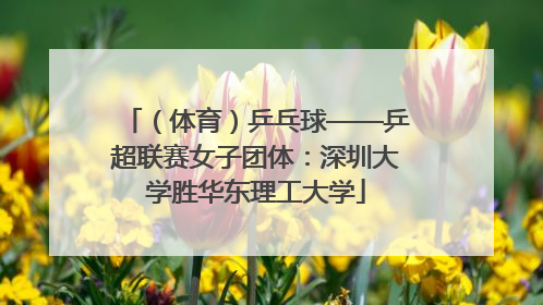 （体育）乒乓球——乒超联赛女子团体：深圳大学胜华东理工大学