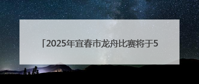 2025年宜春市龙舟比赛将于5月25日上午8：00开赛（图）