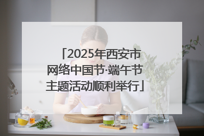 2025年西安市网络中国节·端午节主题活动顺利举行