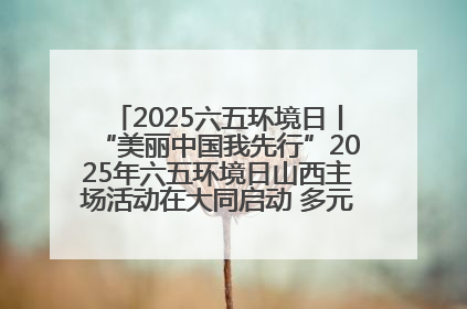 2025六五环境日丨“美丽中国我先行”2025年六五环境日山西主场活动在大同启动 多元形式绘就生态画卷