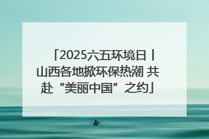 2025六五环境日丨山西各地掀环保热潮 共赴“美丽中国”之约