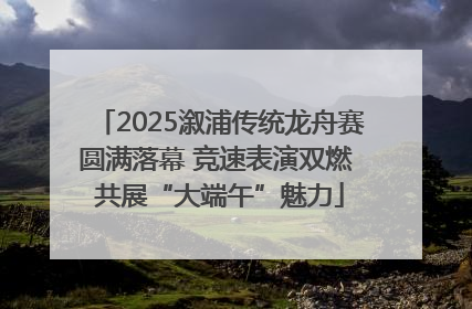 2025溆浦传统龙舟赛圆满落幕 竞速表演双燃 共展“大端午”魅力